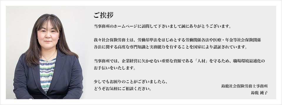 ご挨拶 当事務所のホームページに訪問して下さいまして誠にありがとうございます。我々社会保険労務士は、労働基準法をはじめとする労働関係各法や医療・年金等社会保険関係各法に関する高度な専門知識と実務能力を有することを国家により認証されています。当事務所では、企業経営に欠かせない重要な資源である「人材」を守るため、職場環境最適化のお手伝いをいたします。少しでもお困りのことがございましたら、どうぞお気軽にご相談ください。